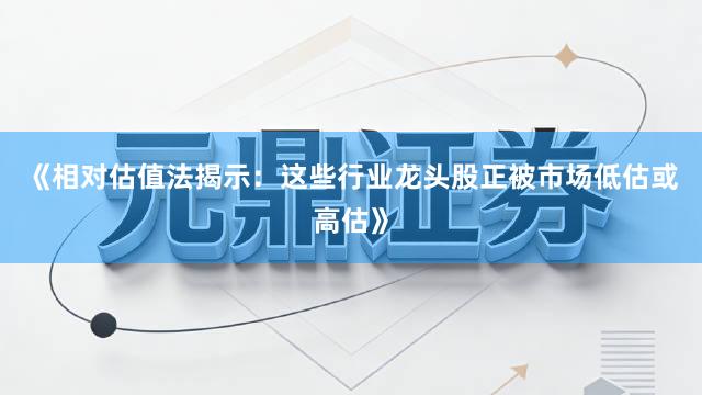 《相对估值法揭示：这些行业龙头股正被市场低估或高估》