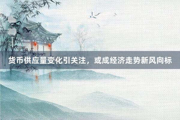 货币供应量变化引关注，或成经济走势新风向标