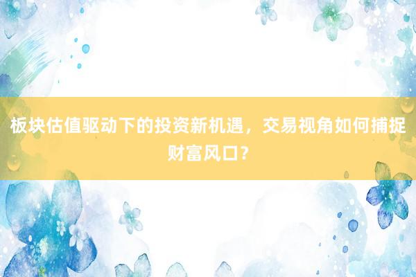 板块估值驱动下的投资新机遇，交易视角如何捕捉财富风口？