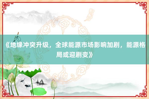 《地缘冲突升级，全球能源市场影响加剧，能源格局或迎剧变》