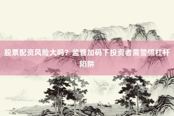 股票配资风险大吗？监管加码下投资者需警惕杠杆陷阱