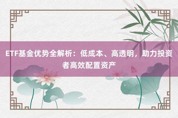 ETF基金优势全解析：低成本、高透明，助力投资者高效配置资产