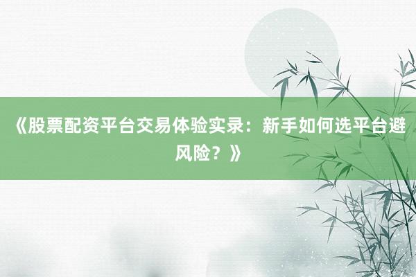 《股票配资平台交易体验实录：新手如何选平台避风险？》